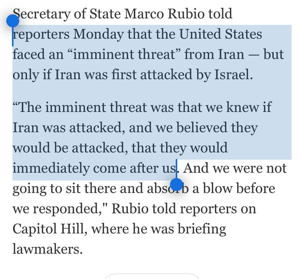 Secretary of State Marco Rubio told reporters Monday that the United States faced an "imminent threat" from Iran - but only if Iran was first attacked by Israel.
"The imminent threat was that we knew if Iran was attacked, and we believed they would be attacked, that they would immediately come after us. And we were not going to sit there and absorb a blow before we responded," Rubio told reporters on Capitol Hill, where he was briefing lawmakers.