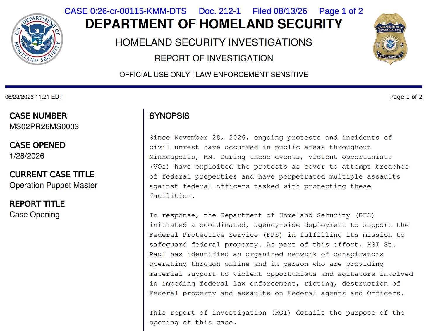 CASE 0:26-cr-00115-KMM-DTS Doc. 212-1 Filed 08/13/26 Page 1 of 2 DEPARTMENT OF HOMELAND SECURITY HOMELAND SECURITY INVESTIGATIONS REPORT OF INVESTIGATION OFFICIAL USE ONLY | LAW ENFORCEMENT SENSITIVE HOMELAND SECURITY INVESTIGATIONS U: GREGALAGEN 06/23/2026 11:21 EDT CASE NUMBER MS02PR26MS0003 CASE OPENED 1/28/2026 CURRENT CASE TITLE Operation Puppet Master REPORT TITLE Case Opening Page 1 of 2 SYNOPSIS Since November 28, 2026, ongoing protests and incidents of civil unrest have occurred in public areas throughout Minneapolis, MN. During these events, violent opportunists (VOs) have exploited the protests as cover to attempt breaches of federal properties and have perpetrated multiple assaults against federal officers tasked with protecting these facilities. In response, the Department of Homeland Security (DHS) initiated a coordinated, agency-wide deployment to support the Federal Protective Service (FPS) in fulfilling its mission to safeguard federal property. As part of this effort, HSI St. Paul has identified an organized network of conspirators operating through online and in person who are providing material support to violent opportunists and agitators involved in impeding federal law enforcement, rioting, destruction of Federal property and assaults on Federal agents and Officers. This report of investigation (ROI) details the purpose of the opening of this case. CASE 0:26-cr-00115-KMM-DTS Doc. 212-1 Filed 08/13/26 Page 1 of 2 DEPARTMENT OF HOMELAND SECURITY HOMELAND SECURITY INVESTIGATIONS REPORT OF INVESTIGATION OFFICIAL USE ONLY | LAW ENFORCEMENT SENSITIVE HOMELAND SECURITY INVESTIGATIONS U: GREGALAGEN 06/23/2026 11:21 EDT CASE NUMBER MS02PR26MS0003 CASE OPENED 1/28/2026 CURRENT CASE TITLE Operation Puppet Master REPORT TITLE Case Opening Page 1 of 2 SYNOPSIS Since November 28, 2026, ongoing protests and incidents of civil unrest have occurred in public areas throughout Minneapolis, MN. During these events, violent opportunists (VOs) have exploited the protests as cover to attempt breaches of federal properties and have perpetrated multiple assaults against federal officers tasked with protecting these facilities. In response, the Department of Homeland Security (DHS) initiated a coordinated, agency-wide deployment to support the Federal Protective Service (FPS) in fulfilling its mission to safeguard federal property. As part of this effort, HSI St. Paul has identified an organized network of conspirators operating through online and in person who are providing material support to violent opportunists and agitators involved in impeding federal law enforcement, rioting, destruction of Federal property and assaults on Federal agents and Officers. This report of investigation (ROI) details the purpose of the opening of this case.