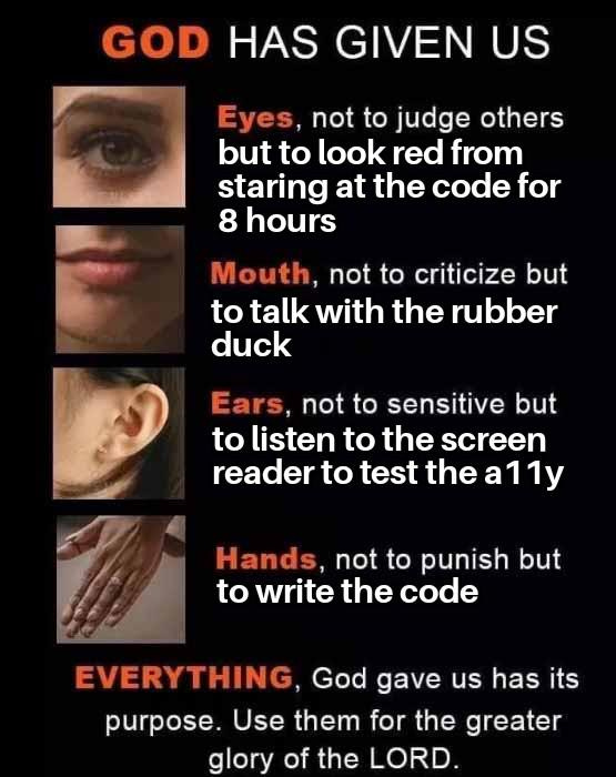 A humorous poster styled like a motivational quote. It says “God has given us” and lists body parts with funny programmer twists: eyes are for turning red after staring at code for eight hours, mouth is for talking to a rubber duck (rubber duck debugging), ears are for listening to a screen reader to test accessibility (a11y), and hands are for writing code. It ends by saying everything has a purpose and should be used for the greater glory of the Lord. A humorous poster styled like a motivational quote. It says “God has given us” and lists body parts with funny programmer twists: eyes are for turning red after staring at code for eight hours, mouth is for talking to a rubber duck (rubber duck debugging), ears are for listening to a screen reader to test accessibility (a11y), and hands are for writing code. It ends by saying everything has a purpose and should be used for the greater glory of the Lord.