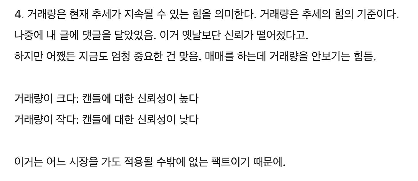 4. 거래량은 현재 추세가 지속될 수 있는 힘을 의미한다. 거래량은 추세의 힘의 기준이다.
나중에 내 글에 댓글을 달았었음. 이거 옛날보단 신뢰가 떨어졌다고.
하지만 어쨌든 지금도 엄청 중요한 건 맞음. 매매를 하는데 거래량을 안보기는 힘듬.
거래량이 크다: 캔들에 대한 신뢰성이 높다
거래량이 작다: 캔들에 대한 신뢰성이 낮다
이거는 어느 시장을 가도 적용될 수밖에 없는 팩트이기 때문에. 4. 거래량은 현재 추세가 지속될 수 있는 힘을 의미한다. 거래량은 추세의 힘의 기준이다.
나중에 내 글에 댓글을 달았었음. 이거 옛날보단 신뢰가 떨어졌다고.
하지만 어쨌든 지금도 엄청 중요한 건 맞음. 매매를 하는데 거래량을 안보기는 힘듬.
거래량이 크다: 캔들에 대한 신뢰성이 높다
거래량이 작다: 캔들에 대한 신뢰성이 낮다
이거는 어느 시장을 가도 적용될 수밖에 없는 팩트이기 때문에.