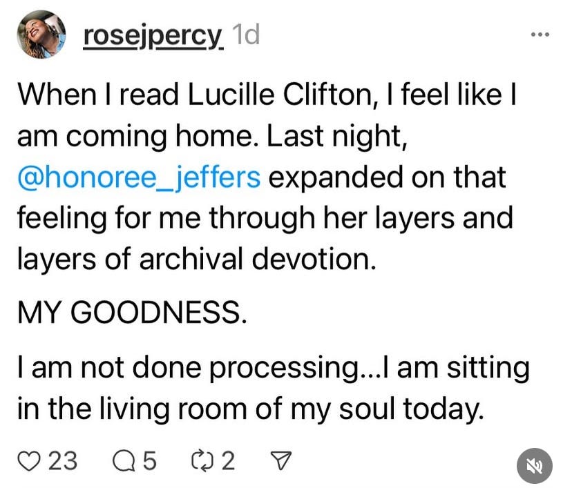 a screenshot of a tweet--or thread, i am unsure what i was using--that says "When I read Lucille Clifton, I feel like I am coming home. Last night, @honoree_jeffers expanded on that feeling for me through her layers and layers of archival devotion. MY GOODNESS. I am not done processing...I am sitting in the living room of my soul today."