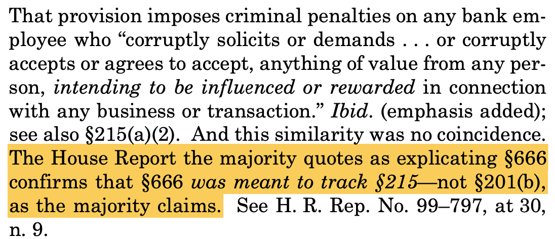 That provision imposes criminal penalties on any bank em- ployee who “corruptly solicits or demands . . . or corruptly accepts or agrees to accept, anything of value from any per- son, intending to be influenced or rewarded in connection with any business or transaction.” Ibid. (emphasis added); see also §215(a)(2). And this similarity was no coincidence. The House Report the majority quotes as explicating §666 confirms that §666 was meant to track §215—not §201(b), as the majority claims. See H. R. Rep. No. 99–797, at 30, n. 9.