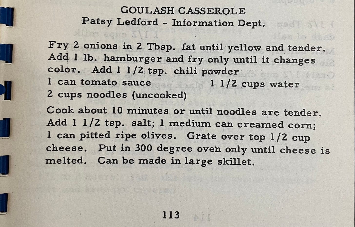 Goulash Casserole from Patsy Leford, information department. Fry 2 onions in 2 T fat, add 1 lb hamburger and fry just until changes color. Add 1.5 tsp chili powder, 1 can tomato sauce, 2 c noodles, 1.5 c water. Cook about 10 min or until tender. Add 1.5 tsp salt and can of corn. Mix in 1 can pitted ripe olives and top with cheese. Put in 300 degree oven just until melted. Can be made in large skillet. 