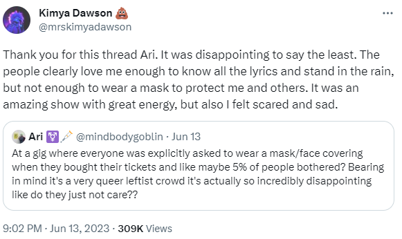 a series of tweets from Kimya Dawson (@mrskimyadawson) from June 13. The first tweet is quoting a tweet from Ari (@mindbodygoblin) that says:  At a gig where everyone was explicitly asked to wear a mask/face covering when they bought their tickets and like maybe 5% of people bothered? Bearing in mind it's a very queer leftist crowd it's actually so incredibly disappointing like do they just not care??  And then the tweets from Kimya read:  Thank you for this thread Ari. It was disappointing to say the least. The people clearly love me enough to know all the lyrics and stand in the rain, but not enough to wear a mask to protect me and others. It was an amazing show with great energy, but also I felt scared and sad. This trip was a litmus test to see if touring could feel safe enough for me and honestly if people, who don’t have health reasons for not masking, are just going to ignore requests to mask I’m going to stop playing shows. It’s different at bigger venues with good ventilation and where there is a lot more space between me and the audience, and outside shows are fine where there is more space for people to distance but there were unmasked people leaning on the stage singing right at me. It’s just a risk I’m not interested in taking and my anxiety can’t handle it. Everyone cheered when I sang a song about accessibility but part of accessibility is protecting people who are more medically fragile, performers and audience members, so they don’t have to stay home all the time. I don’t think you understand how scary being on tour is for me. And I understand that there are probably people who didn’t bother reading the email asking for masking and I had also thought the venue, which is one of the best I’ve ever been in in terms of physical accessibility, was going to be more proactive about mentioning it at the door. I could’ve asked from the stage but I was shocked and overwhelmed and wasn’t prepared to navigate that on the spot.  And then tweets from kimya from the next day, June 14, read:  UPDATE: @Monoglasgow was PERFECT!!! The venue was extremely proactive & provided masks at both shows yesterday. Pretty much everyone who could wear one did. I felt very loved & supported. I even felt safe enough to sign stuff and take pics. We can figure this out. It can work.  And it was hot as balls but still a total love fest! Everyone sang along. People cried. People made new friends. It was a room full of joy and collective grieving and sweet sweet community. Nothing was made worse because of the masks, except for the heat. The discomfort of being a little more hot has nothing on the discomfort of never feeling safe enough to go to events. By wearing a mask you helped disabled and vulnerable folks feel safe, seen, and included.