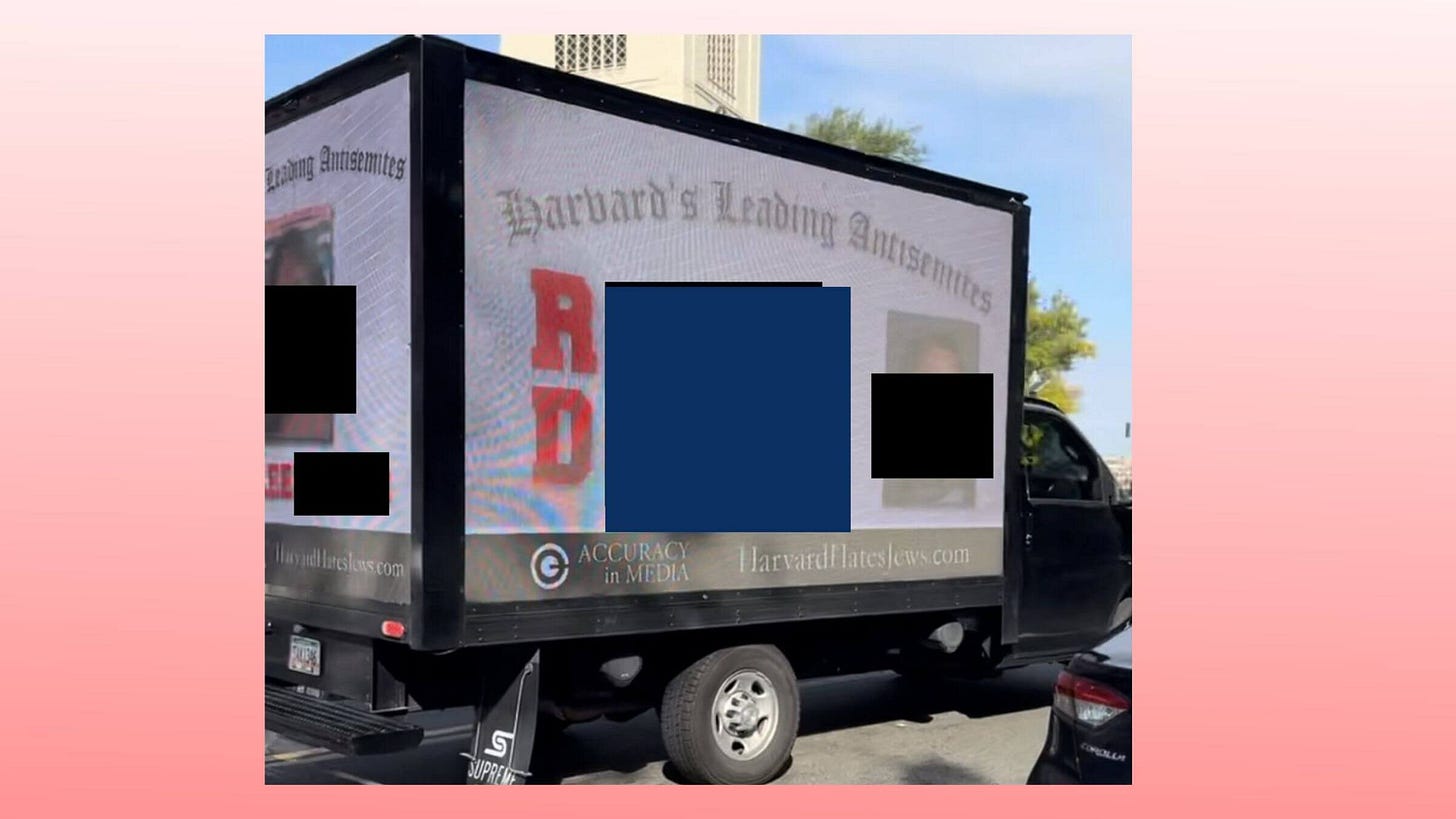 A mobile-billboard truck in Harvard Square on Oct. 11, 2023, with the photos and names (redacted) of Harvard students who signed a letter saying Israel is only one to blame for recent violence. The truck says "Harvard's Leading Antisemites." A mobile-billboard truck in Harvard Square on Oct. 11, 2023, with the photos and names (redacted) of Harvard students who signed a letter saying Israel is only one to blame for recent violence. The truck says "Harvard's Leading Antisemites."