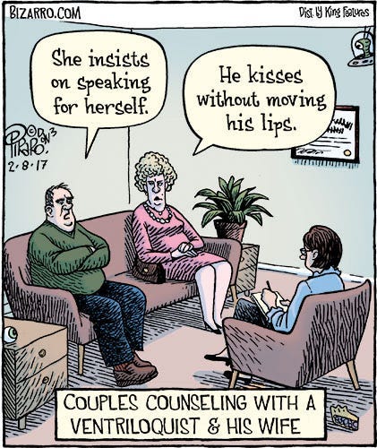 A comic of a middle-aged couple sitting at opposite ends of a sofa at a marriage counselor’s office. The therapist sits across from them. With his arms crossed defiantly, the man says, “She insists on speaking for herself.” The woman looks crossly at him and says, “He kisses without moving his lips.” The caption below reads: Couples counseling with a ventriloquist and his wife.