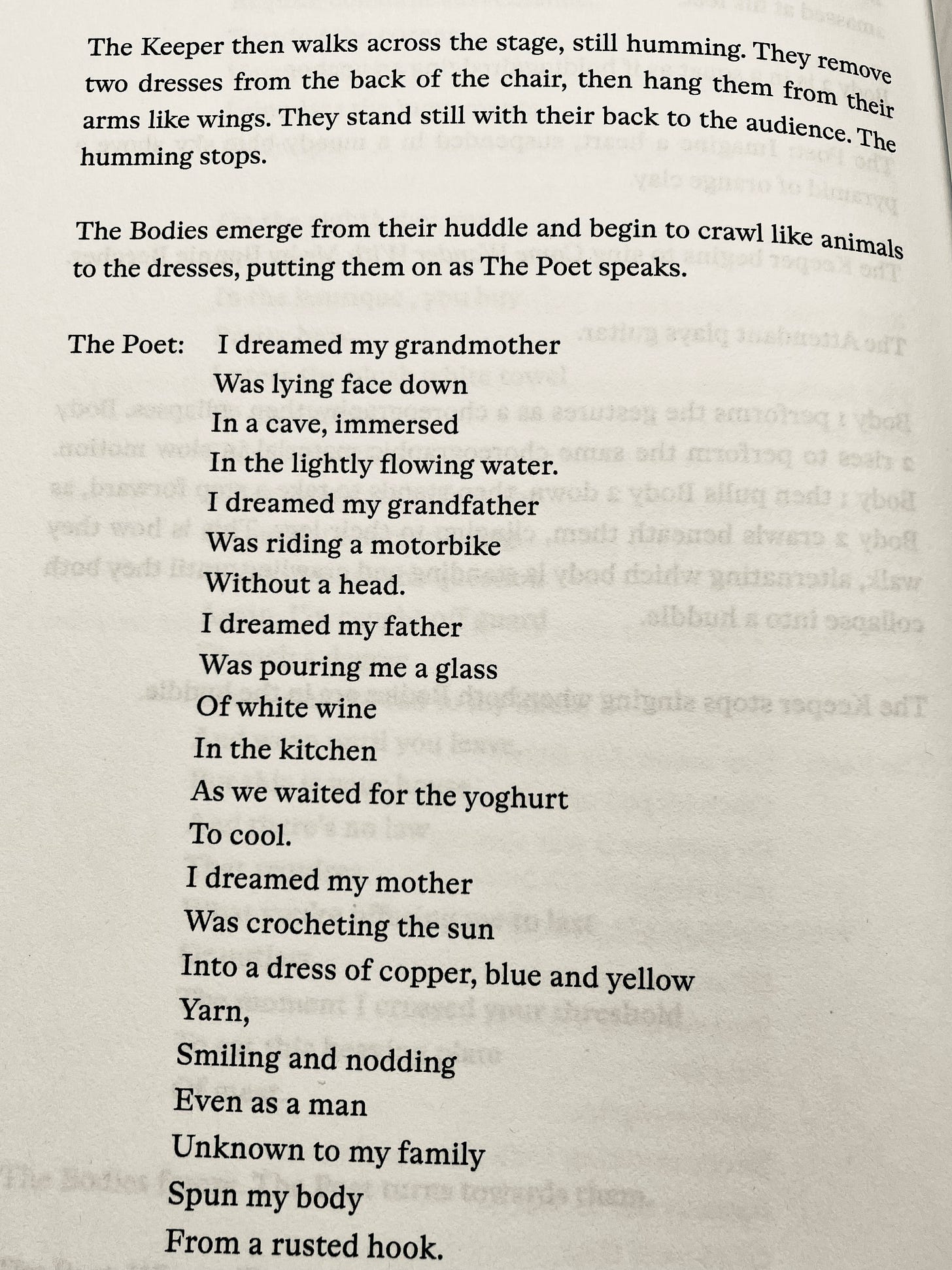 The Keeper then walks across the stage, still humming. They remove two dresses from the back of the chair, then hang them from their arms like wings. They stand still with their back to the audience. The humming stops. The Bodies emerge from their huddle and begin to crawl like animals to the dresses, putting them on as The Poet speaks. The Poet: I dreamed my grandmother Was lying face down In a cave, immersed In the lightly flowing water. I dreamed my grandfather Was riding a motorbike Without a head. relinq of koala alfun made phot I dreamed my father Was pouring me a glass Of white wine In the kitchen As we waited for the yoghurt To cool. I dreamed my mother Was crocheting the sun Into a dress of copper, blue and yellow Yarn, Smiling and nodding Even as a man Unknown to my family Spun my body From a rusted hook.