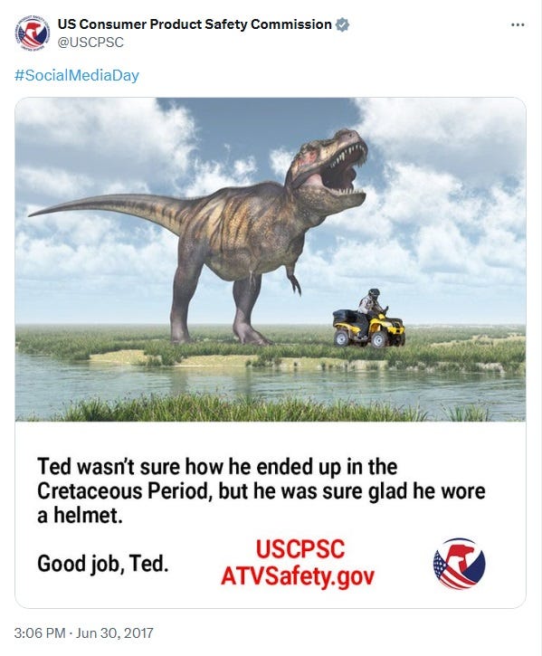 June 30, 2017, CPSC tweet labeled #SocialMediaDay. Image: An old painting, possibly from an encyclopedia or children's book, of a T-Rex in a wetland, with a guy riding a yellow ATV photoshopped in. Caption: 'Ted wasn't sure how he ended up in the Cretaceous Period, but he was sure glad he wore a helmet. Good job, Ted,' followed by the URL for the CPSC's ATV Safety site June 30, 2017, CPSC tweet labeled #SocialMediaDay. Image: An old painting, possibly from an encyclopedia or children's book, of a T-Rex in a wetland, with a guy riding a yellow ATV photoshopped in. Caption: 'Ted wasn't sure how he ended up in the Cretaceous Period, but he was sure glad he wore a helmet. Good job, Ted,' followed by the URL for the CPSC's ATV Safety site