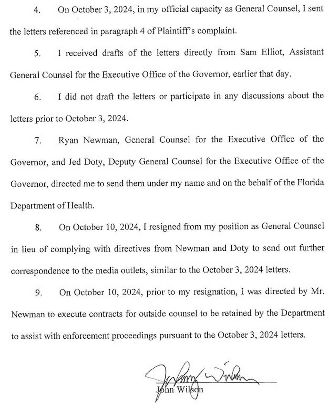 On October 3, 2024, in my official capacity as General Counsel, I sent the letters referenced in paragraph 4 of Plaintiff's complaint. I received drafts of the letters directly from Sam Elliot, Assistant General Counsel for the Executive Office of the Governor, earlier that day. I did not draft the letters or participate in any discussions about the letters prior to October 3, 2024. 7. Ryan Newman, General Counsel for the Executive Office of the Governor, and Jed Doty, Deputy General Counsel for the Executive Office of the Governor, directed me to send them under my name and on the behalf of the Florida Department of Health. On October 10, 2024, I resigned from my position as General Counsel in lieu of complying with directives from Newman and Doty to send out further correspondence to the media outlets, similar to the October 3, 2024 letters. 9. On October 10, 2024, prior to my resignation, I was directed by Mr. Newman to execute contracts for outside counsel to be retained by the Department to assist with enforcement proceedings pursuant to the October 3, 2024
