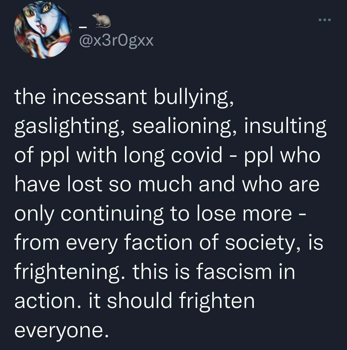 tweet from @x3r0gxx: “the incessant bullying, gaslighting, sealioning, insulting of ppl with long covid - ppl who have lost so much and who are only continuing to lose more - from every faction of society, is frightening. this is fascism in action. it should frighten everyone.” tweet from @x3r0gxx: “the incessant bullying, gaslighting, sealioning, insulting of ppl with long covid - ppl who have lost so much and who are only continuing to lose more - from every faction of society, is frightening. this is fascism in action. it should frighten everyone.”