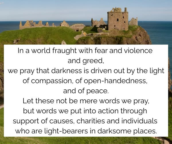 Dunnottar Castle with the words: In a world fraught with fear and violence and greed,
we pray that darkness is driven out by the light
of compassion, of open-handedness, and of peace.
Let these not be mere words we pray,
but words we put into action through our support
of causes and charities and individuals who make it
their mission to be the light-bearers in every darksome place.