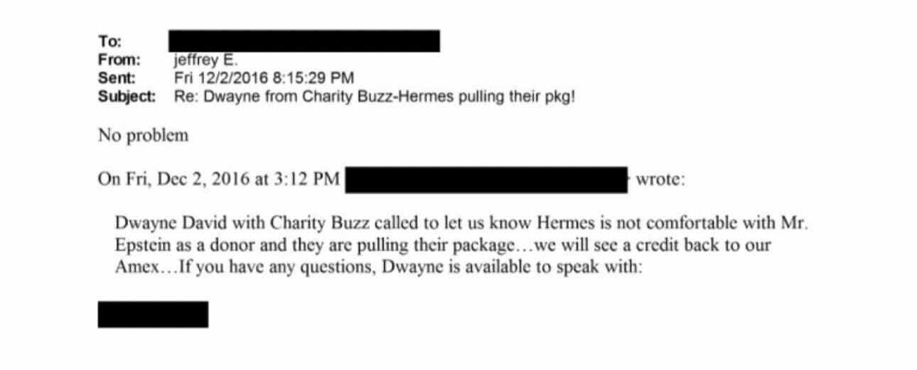 May be an image of ticket stub and text that says 'To: From: Sent: Subject: jeffrey E. Fri 12/2/2016 8:15:29 PM Re: Dwayne from Charity Buzz-Hermes pulling their pkg! No problem On Fri, Dec 2, 2016 at 3:12 wrote: Dwayne David with Charity Buzz called to let us know Hermes is not comfortable with Mr. Epstein as donor and they are pulling their package. we will see credit back to our Amex... you have any questions, Dwayne is available to speak with:' May be an image of ticket stub and text that says 'To: From: Sent: Subject: jeffrey E. Fri 12/2/2016 8:15:29 PM Re: Dwayne from Charity Buzz-Hermes pulling their pkg! No problem On Fri, Dec 2, 2016 at 3:12 wrote: Dwayne David with Charity Buzz called to let us know Hermes is not comfortable with Mr. Epstein as donor and they are pulling their package. we will see credit back to our Amex... you have any questions, Dwayne is available to speak with:'