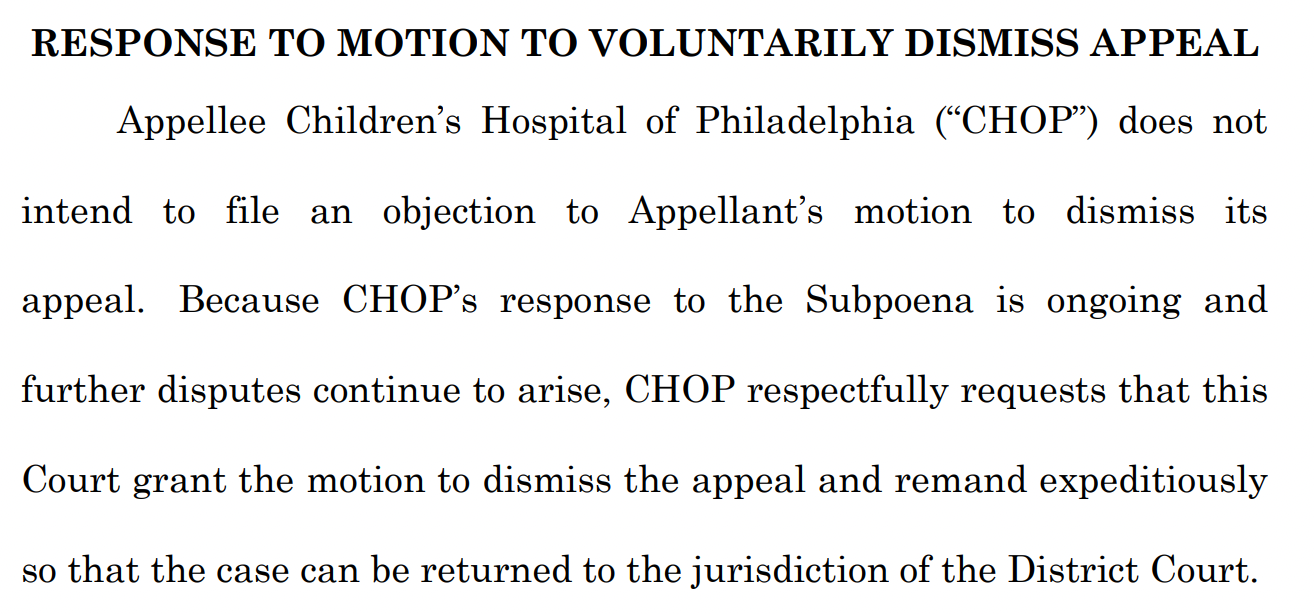RESPONSE TO MOTION TO VOLUNTARILY DISMISS APPEAL Appellee Children’s Hospital of Philadelphia (“CHOP”) does not intend to file an objection to Appellant’s motion to dismiss its appeal. Because CHOP’s response to the Subpoena is ongoing and further disputes continue to arise, CHOP respectfully requests that this Court grant the motion to dismiss the appeal and remand expeditiously so that the case can be returned to the jurisdiction of the District Court. 