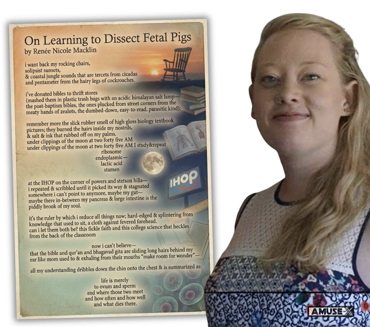 On Learning to Dissect Fetal Pigs
by Renée Nicole Macklin
i want back my rocking chairs,
solipsist sunsets,
& coastal jungle sounds that are tercets from cicadas and pentameter from the hairy legs of cockroaches.
i’ve donated bibles to thrift stores
(mashed them in plastic trash bags with an acidic himalayan salt lamp—
the post-baptism bibles, the ones plucked from street corners from the meaty hands of zealots, the dumbed-down, easy-to-read, parasitic kind):
remember more the slick rubber smell of high gloss biology textbook pictures; they burned the hairs inside my nostrils,
& salt & ink that rubbed off on my palms.
under clippings of the moon at two forty five AM I study&repeat
ribosome
endoplasmic—
lactic acid
stamen
at the IHOP on the corner of powers and stetson hills—
i repeated & scribbled until it picked its way & stagnated somewhere i can’t point to anymore, maybe my gut—
maybe there i On Learning to Dissect Fetal Pigs
by Renée Nicole Macklin
i want back my rocking chairs,
solipsist sunsets,
& coastal jungle sounds that are tercets from cicadas and pentameter from the hairy legs of cockroaches.
i’ve donated bibles to thrift stores
(mashed them in plastic trash bags with an acidic himalayan salt lamp—
the post-baptism bibles, the ones plucked from street corners from the meaty hands of zealots, the dumbed-down, easy-to-read, parasitic kind):
remember more the slick rubber smell of high gloss biology textbook pictures; they burned the hairs inside my nostrils,
& salt & ink that rubbed off on my palms.
under clippings of the moon at two forty five AM I study&repeat
ribosome
endoplasmic—
lactic acid
stamen
at the IHOP on the corner of powers and stetson hills—
i repeated & scribbled until it picked its way & stagnated somewhere i can’t point to anymore, maybe my gut—
maybe there i