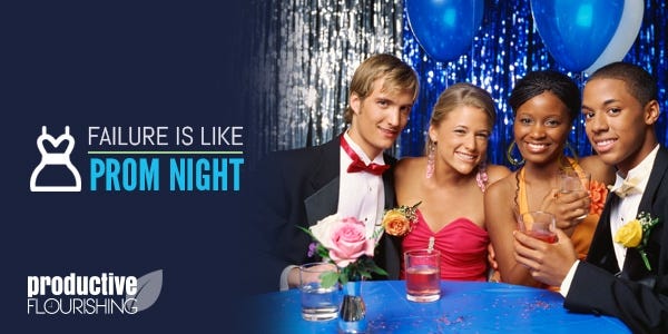 Failure Is Like Prom Night - Productive Flourishing | Failure is like prom night in that we make a big deal over it only for it to be a stored-away memory a few years later. www.productiveflourishing.com/failure-is-like-prom-night/ Failure Is Like Prom Night - Productive Flourishing | Failure is like prom night in that we make a big deal over it only for it to be a stored-away memory a few years later. www.productiveflourishing.com/failure-is-like-prom-night/