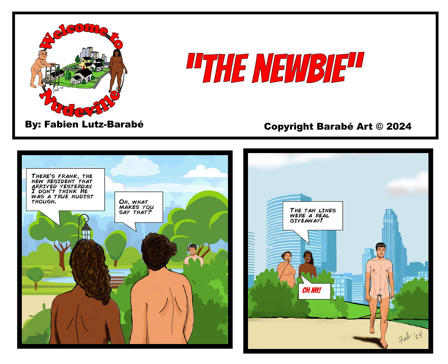 Title: Welcome to Nudeville Subtitle: "The Newbie" Byline: By: Fabien Lutz-Barabé Panel 1: The setting is a park with a cityscape in the background, capturing the relaxed and open environment of the nudist community of Nudeville. Two nude residents are walking through the park, observing another man in the distance. One says, "There's Frank, the new resident that arrived yesterday. I don't think he was a true nudist though." Panel 2: The other resident responds, "Oh, what makes you say that?" In the background, Frank is walking toward them, visibly displaying tan lines. The first resident answers, "The tan lines were a real giveaway!" The second resident exclaims, "Oh my!" as they notice the tan lines. Copyright: Copyright Barabé Art © 2024
