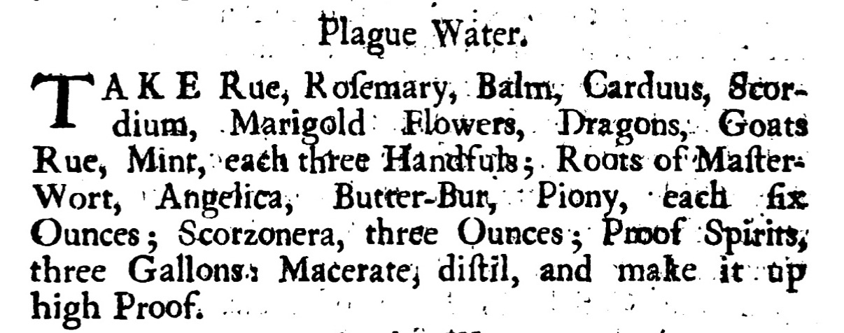 Plague Water.  AKE Rue, Roſemary , Balm , Carduus, Scor dium , Marigold Flowers, Dragons, Goats Rue, Mint, each three Handfuls; Roots of Maſter: Wort, Angelica, Butter -Bur, Piony, each fix  Ounces; Scorzonera , three Ounces ; Proof Spirits, three Gallons: Macerate, diſtil , and make it up high Proof.