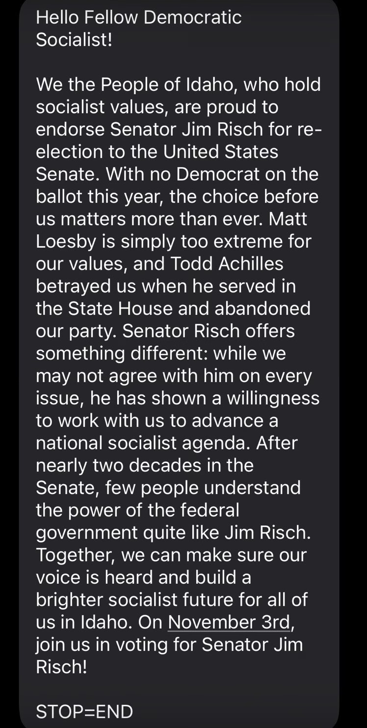 Screenshot of a text message that says: 

"Hello Fellow Democratic Socialist!

We the People of Idaho, who hold socialist values, are proud to endorse Senator Jim Risch for re-election to the United States Senate. With no Democrat on the ballot this year, the choice before us matters more than ever. Matt Loesby is simply too extreme for our values, and Todd Achilles betrayed us when he served in the State House and abandoned our party. Senator Risch offers something different: while we may not agree with him on every issue, he has shown a willingness to work with us to advance a national socialist agenda. After nearly two decades in the Senate, few people understand the power of the federal government quite like Jim Risch. Together, we can make sure our voice is heard and build a brighter socialist future for all of us in Idaho. On November 3rd, join us in voting for Senator Jim Risch!

STOP=END"