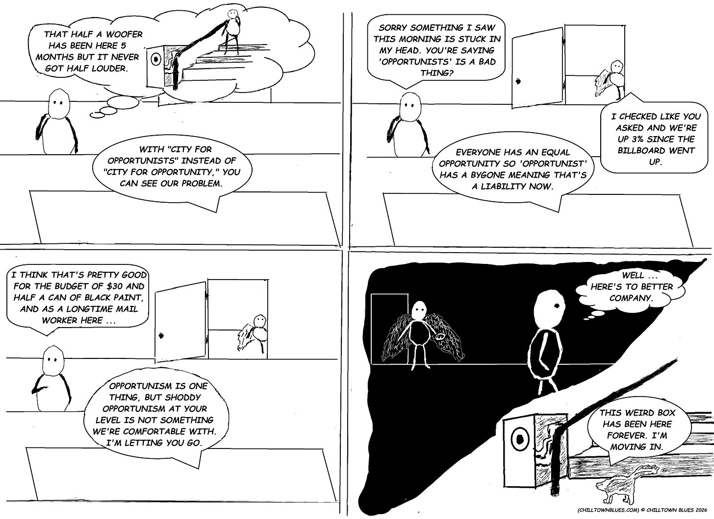 Four panel comic: Painter of a billboard that said “Welcome to Chilltown, City for Opportunists” is sitting in front of his boss. This person is remembering leaving their home and seeing half a woofer that’s been outside his home for fix months. “With “city for opportunists” instead of “city for opportunity,” you can see our problem.” Painter shakes off morning recollection, as boss chastises him. Leeds, the winged employee and “jersey devil of legend” pops up in door to tell boss that sales are up since billboard went up. In third panel, boss fires painter, who reminds boss that painter is a longtime employee in mail room. In fourth panel, Leeds looks on as painter leaves dejectedly, looking forward to better company. In the bottom right of panel, a skunk looks at the empty woofer and says they’re moving in. Four panel comic: Painter of a billboard that said “Welcome to Chilltown, City for Opportunists” is sitting in front of his boss. This person is remembering leaving their home and seeing half a woofer that’s been outside his home for fix months. “With “city for opportunists” instead of “city for opportunity,” you can see our problem.” Painter shakes off morning recollection, as boss chastises him. Leeds, the winged employee and “jersey devil of legend” pops up in door to tell boss that sales are up since billboard went up. In third panel, boss fires painter, who reminds boss that painter is a longtime employee in mail room. In fourth panel, Leeds looks on as painter leaves dejectedly, looking forward to better company. In the bottom right of panel, a skunk looks at the empty woofer and says they’re moving in.