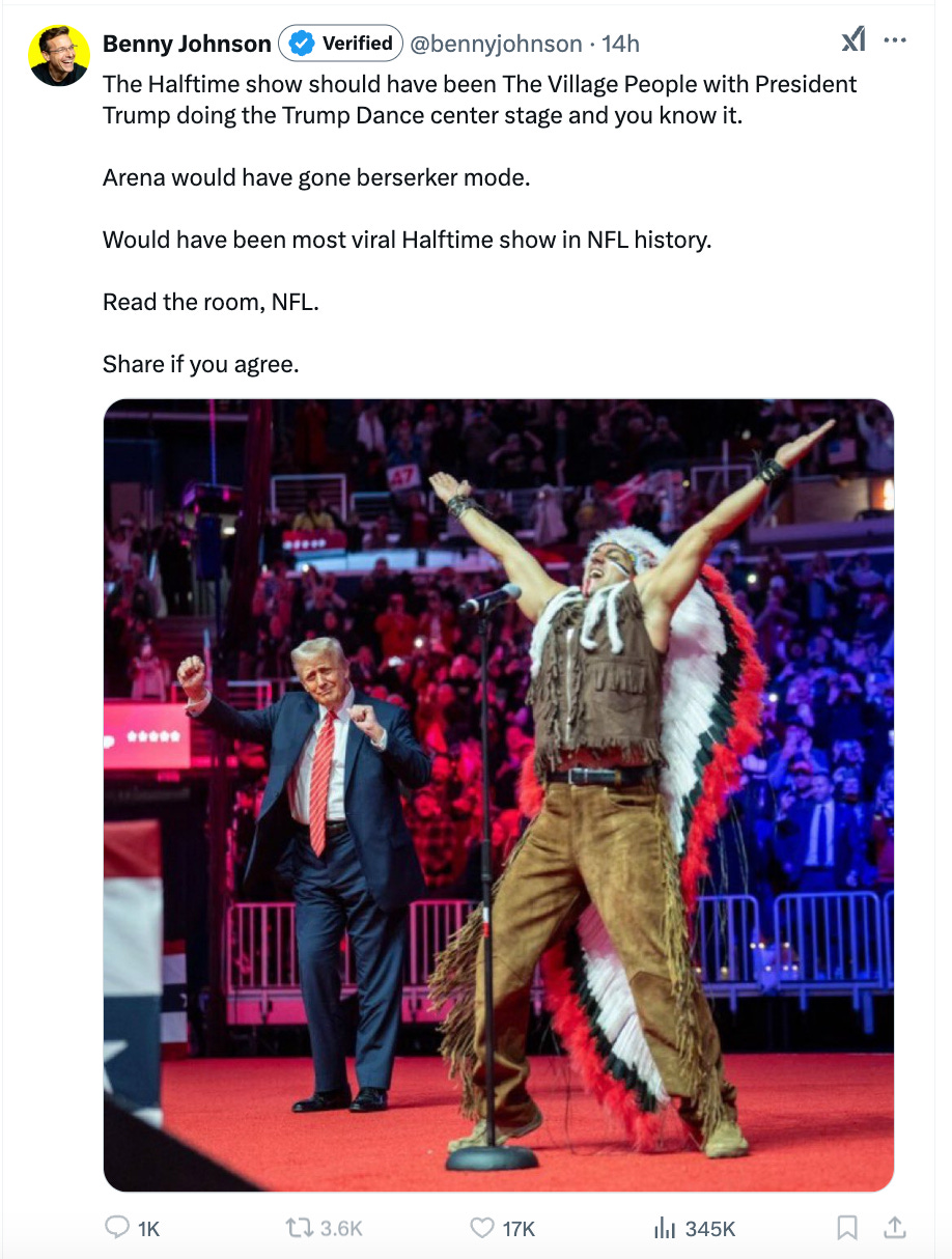 Benny Johnson: The Halftime show should have been The Village People with President Trump doing the Trump Dance center stage and you know it. Arena would have gone berserker mode. Would have been most viral Halftime show in NFL history. Read the room, NFL. Share if you