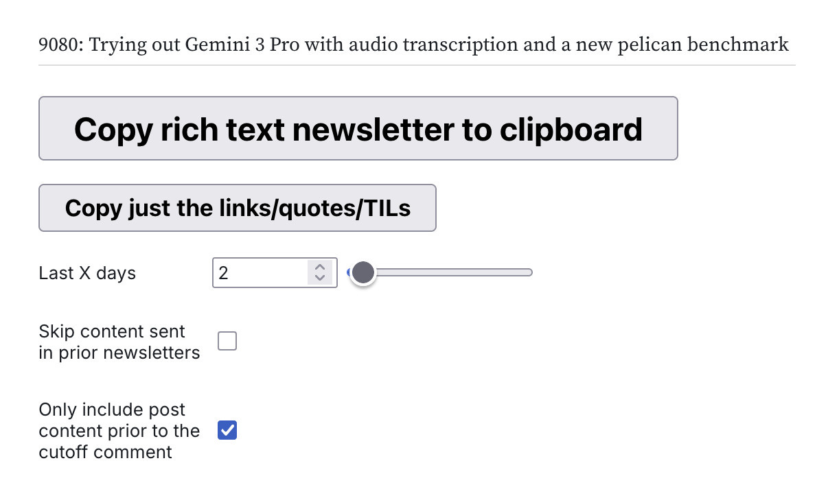 Screenshot of the interface. An item in a list says 9080: Trying out Gemini 3 Pro with audio transcription and a new pelican benchmark. A huge button reads Copy rich text newsletter to clipboard - below is a smaller button that says Copy just the links/quotes/TILs. A Last X days slider is set to 2. There are checkboxes for SKip content sent in prior newsletters and only include post content prior to the cutoff comment.