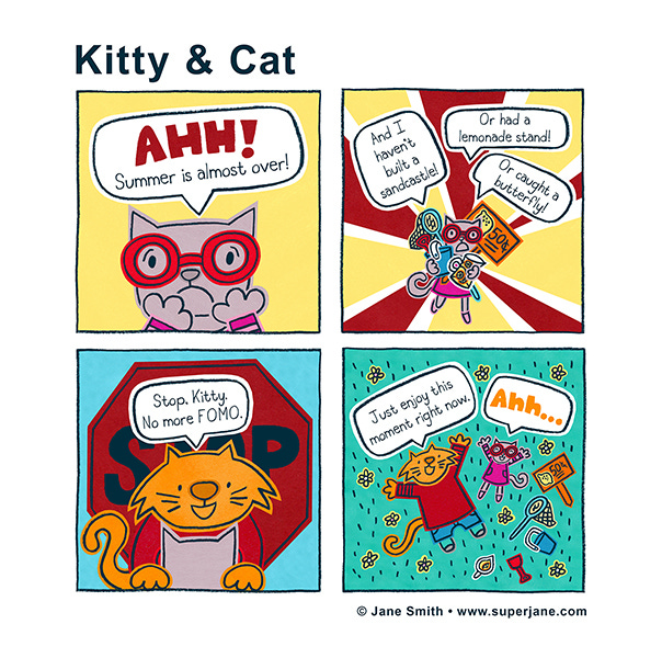 Kitty realizes summer is almost over and starts to panic. She says, “I haven’t built a sandcastle or had a lemonade stand or caught a butterfly.” Cat appears in front of a red STOP sign. Cat says, “Stop Kitty. No more F.O.M.O Just enjoy this moment right now.” Kitty and Cat lay on the grass. Ahhh…