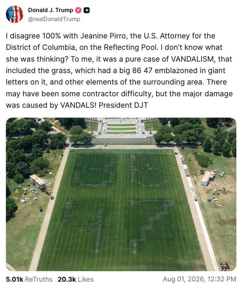 Donald J. Trump @realDonald Trump I disagree 100% with Jeanine Pirro, the U.S. Attorney for the District of Columbia, on the Reflecting Pool. I don't know what she was thinking? To me, it was a pure case of VANDALISM, that included the grass, which had a big 86 47 emblazoned in giant letters on it, and other elements of the surrounding area. There may have been some contractor difficulty, but the major damage was caused by VANDALS! President DJT 5.01k ReTruths 20.3k Likes Aug 01, 2026, 12:32 PM Donald J. Trump @realDonald Trump I disagree 100% with Jeanine Pirro, the U.S. Attorney for the District of Columbia, on the Reflecting Pool. I don't know what she was thinking? To me, it was a pure case of VANDALISM, that included the grass, which had a big 86 47 emblazoned in giant letters on it, and other elements of the surrounding area. There may have been some contractor difficulty, but the major damage was caused by VANDALS! President DJT 5.01k ReTruths 20.3k Likes Aug 01, 2026, 12:32 PM