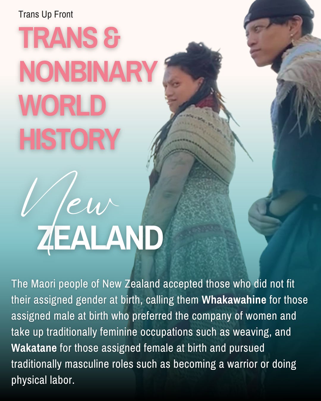 Infographic with blue to white gradient background and text: Trans Up Front Trans & Nonbinary World History: New Zealand | The Maori people of New Zealand accepted those who did not fit their assigned gender at birth, calling them Whakawahine for those assigned male at birth who preferred the company of women and take up traditionally feminine occupations such as weaving, and Wakatane for those assigned female at birth and pursued traditionally masculine roles such as becoming a warrior or doing physical labor.