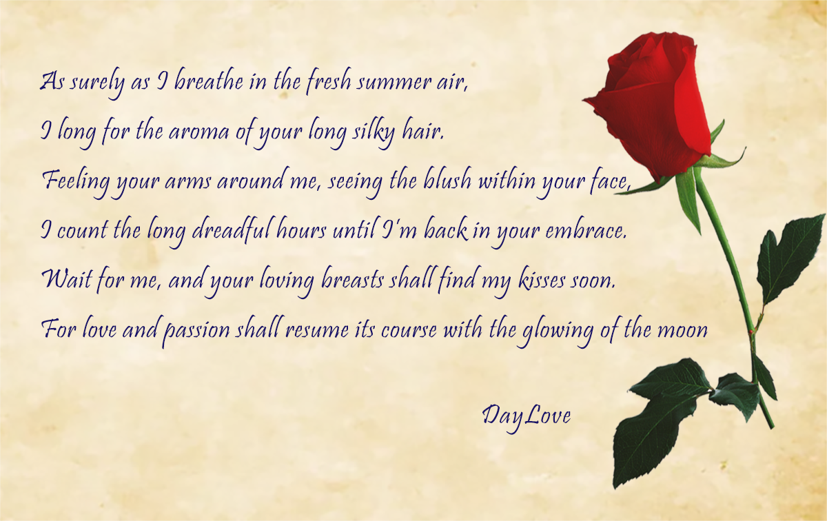 “As surely as I breathe in the fresh summer air, I long for the aroma of your long silky hair. I feel your arms around me, the blush within your face, I count the long dreadful hours until I’m back in your embrace. So, wait for me, and your loving breasts shall find my kisses soon. For love and passion shall resume its course with the glowing of the moon”