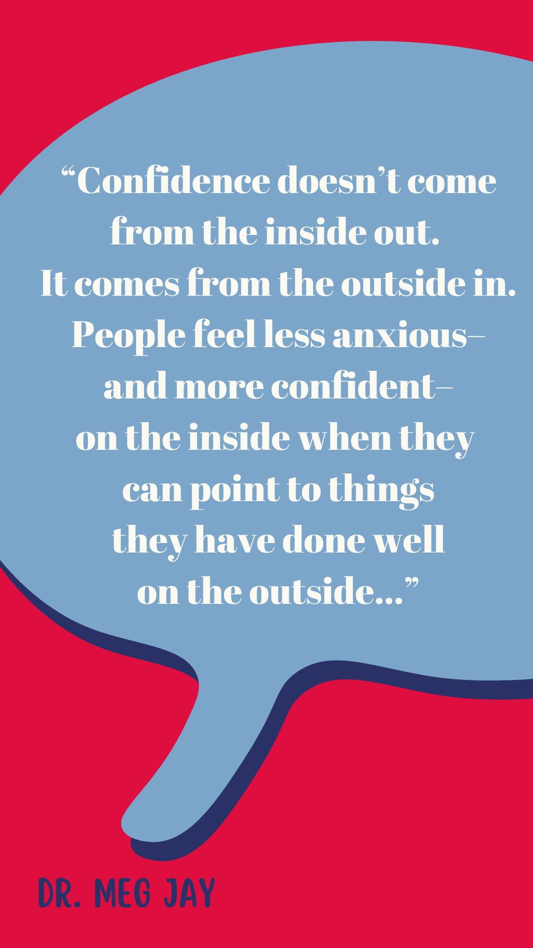 “Confidence doesn’t come from the inside out. It comes from the outside in. People feel less anxious–and more confident–on the inside when they can point to things they have done well on the outside,” said Dr. Meg Jay.