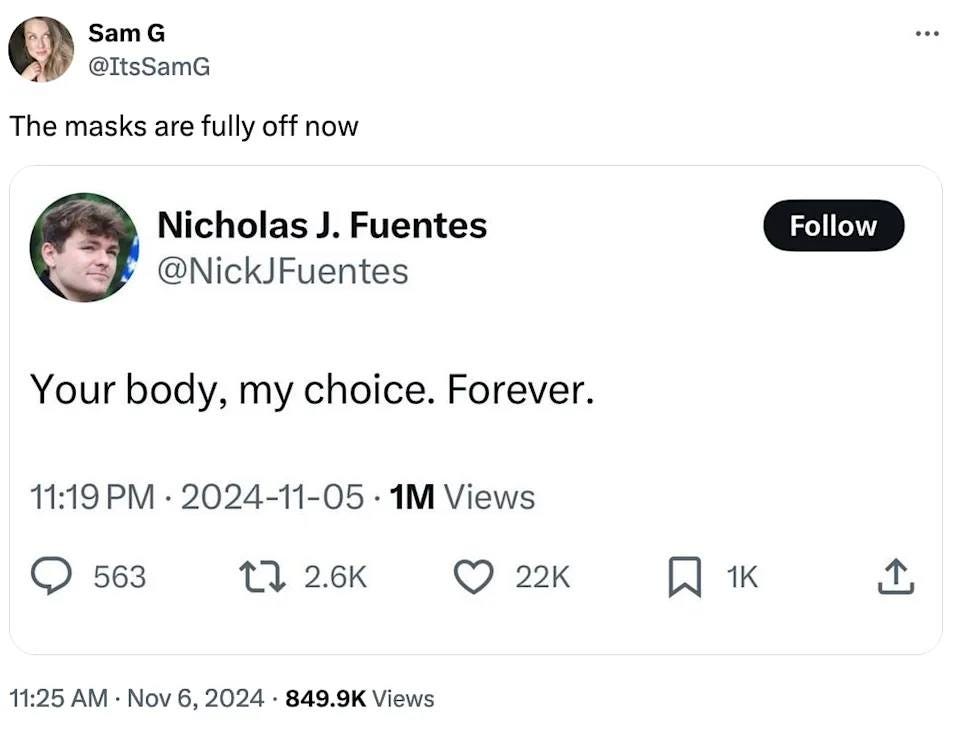 May be an image of 2 people and text that says 'Sam G @ItsSamG The masks are fully off now Nicholas J. Fuentes @NickJFuentes Follow Your body, my choice. Forever. 11:19 PM 2024-11-05 1M 1M Views 563 2.6K 22K 1K 11:25 A Nov 6, 2024 849.9K Views'