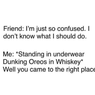 Friend: I'm just so confused. I don't know what to do. Me: *Standing in underwear dunking Oreos in whiskey* Well, you've come to the right place.