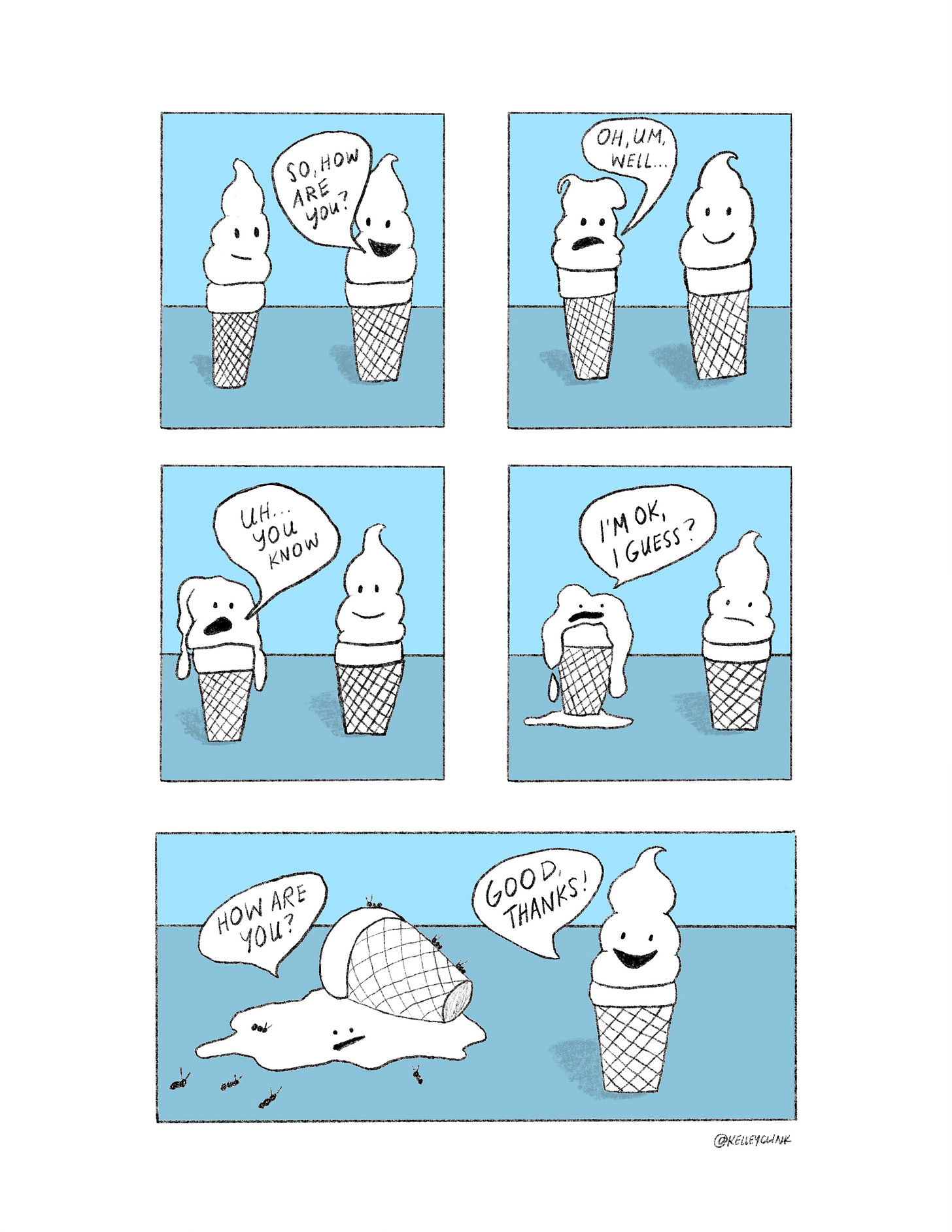 a five panel comic featuring two ice cream cones. the one on the right says "how are you?" and the one on the left says "oh, well, uh...you know" while slowly melting. "I'm ok, I guess?" they are now a puddle on the ground, and covered with ants. "how are you?" the cone on the left asks the cone on the right, who has not melted at all. "Good, thanks!" the right cone says with a smile.