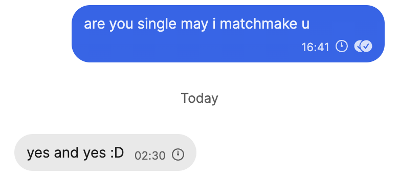 Signal messages:
Sent: "are you single and may I matchmake u"
Received: "yes and yes :D" Signal messages:
Sent: "are you single and may I matchmake u"
Received: "yes and yes :D"