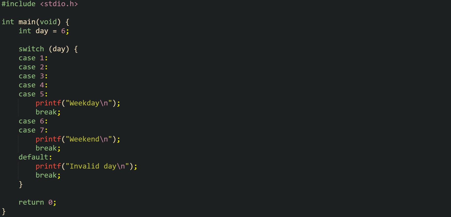 #include <stdio.h> int main(void) { int day = 6; switch (day) { case 1: case 2: case 3: case 4: case 5: printf("Weekday\n"); break; case 6: case 7: printf("Weekend\n"); break; default: printf("Invalid day\n"); break; } return 0; } #include <stdio.h> int main(void) { int day = 6; switch (day) { case 1: case 2: case 3: case 4: case 5: printf("Weekday\n"); break; case 6: case 7: printf("Weekend\n"); break; default: printf("Invalid day\n"); break; } return 0; }