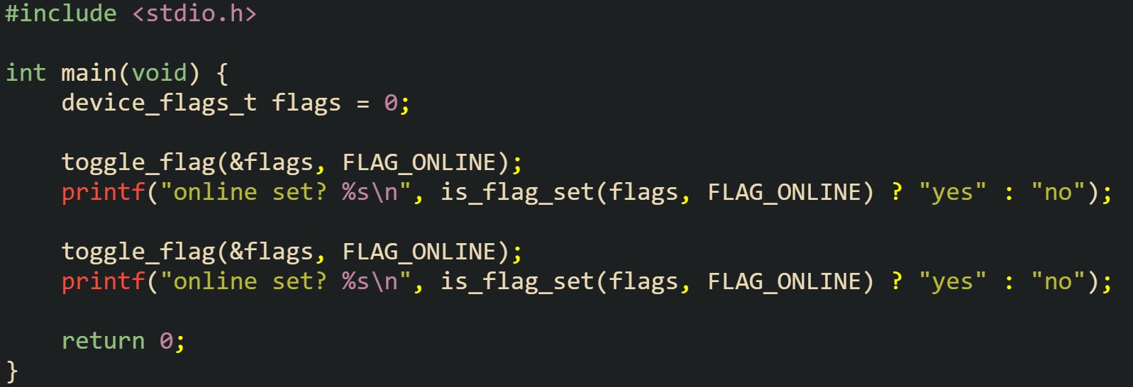 #include <stdio.h>  int main(void) {     device_flags_t flags = 0;      toggle_flag(&flags, FLAG_ONLINE);     printf("online set? %s\n", is_flag_set(flags, FLAG_ONLINE) ? "yes" : "no");      toggle_flag(&flags, FLAG_ONLINE);     printf("online set? %s\n", is_flag_set(flags, FLAG_ONLINE) ? "yes" : "no");      return 0; }