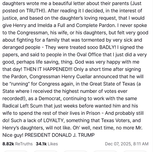 daughters wrote me a beautiful letter about their parents (Just posted on TRUTH!). After reading it I decided, in the interest of justice, and based on the daughter’s loving request, that I would give Henry and Imelda a Full and Complete Pardon. I never spoke to the Congressman, his wife, or his daughters, but felt very good about fighting for a family that was tormented by very sick and deranged people - They were treated sooo BADLY! I signed the papers, and said to people in the Oval Office that I just did a very good, perhaps life saving, thing. God was very happy with me that day! THEN IT HAPPENED!!! Only a short time after signing the Pardon, Congressman Henry Cuellar announced that he will be “running” for Congress again, in the Great State of Texas (a State where I received the highest number of votes ever recorded!), as a Democrat, continuing to work with the same Radical Left Scum that just weeks before wanted him and his wife to spend the rest of their lives in Prison - And probably still do! Such a lack of LOYALTY, something that Texas Voters, and Henry’s daughters, will not like. Oh’ well, next time, no more Mr. Nice guy! PRESIDENT DONALD J. TRUMP