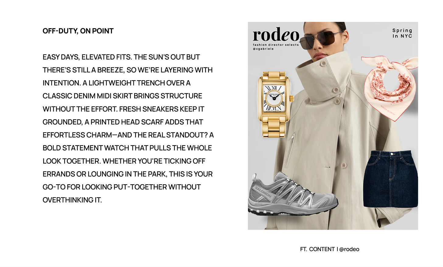 Off-Duty, On Point  Easy days, elevated fits. The sun’s out but there’s still a breeze, so we’re layering with intention. A lightweight trench over a classic denim midi skirt brings structure without the effort. Fresh sneakers keep it grounded, a printed head scarf adds that effortless charm—and the real standout? A bold statement watch that pulls the whole look together. Whether you're ticking off errands or lounging in the park, this is your go-to for looking put-together without overthinking it.