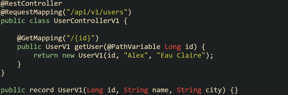 @RestController @RequestMapping("/api/v1/users") public class UserControllerV1 {      @GetMapping("/{id}")     public UserV1 getUser(@PathVariable Long id) {         return new UserV1(id, "Alex", "Eau Claire");     } }  public record UserV1(Long id, String name, String city) {}