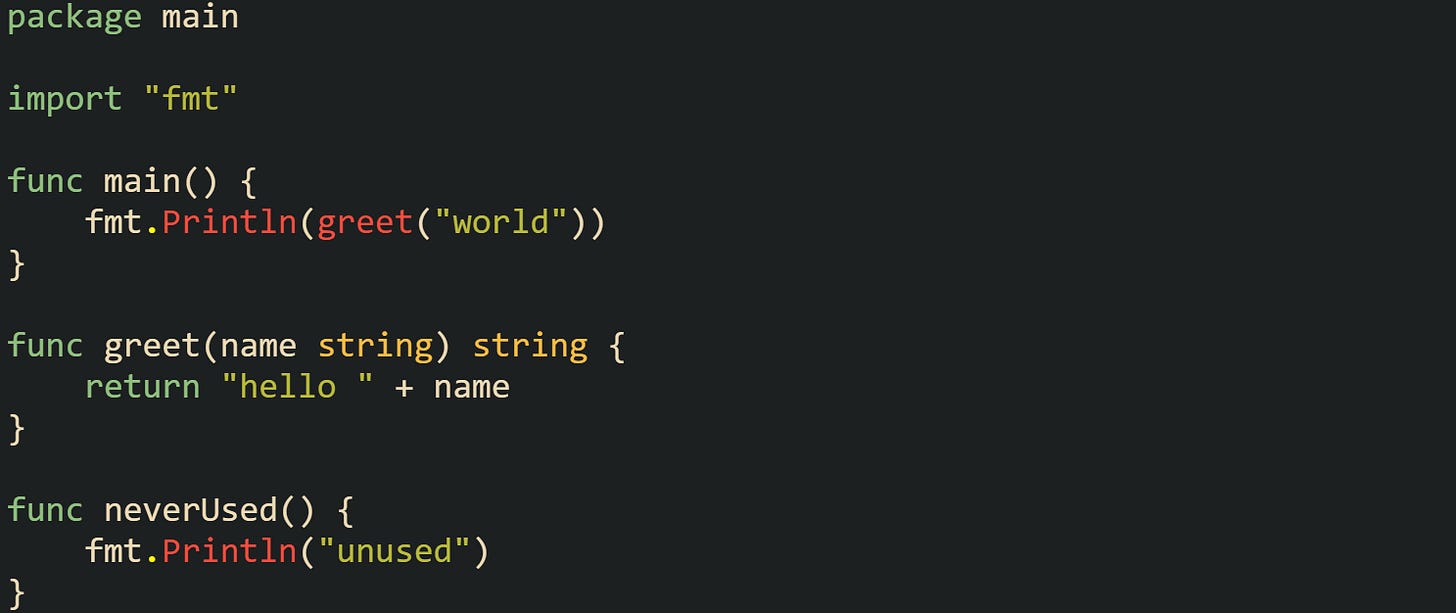 package main import "fmt" func main() { fmt.Println(greet("world")) } func greet(name string) string { return "hello " + name } func neverUsed() { fmt.Println("unused") } package main import "fmt" func main() { fmt.Println(greet("world")) } func greet(name string) string { return "hello " + name } func neverUsed() { fmt.Println("unused") }