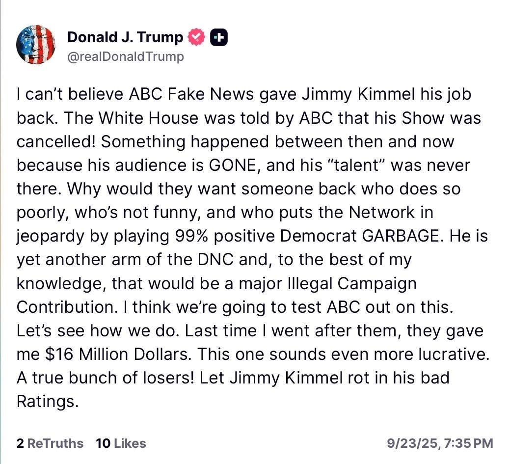 Donald J. Trump
@realDonaldTrump
+
I can't believe ABC Fake News gave Jimmy Kimmel his job back. The White House was told by ABC that his Show was cancelled! Something happened between then and now because his audience is GONE, and his "talent" was never there. Why would they want someone back who does so poorly, who's not funny, and who puts the Network in jeopardy by playing 99% positive Democrat GARBAGE. He is yet another arm of the DNC and, to the best of my knowledge, that would be a major Illegal Campaign Contribution. I think we're going to test ABC out on this.
Let's see how we do. Last time I went after them, they gave me $16 Million Dollars. This one sounds even more lucrative.
A true bunch of losers! Let Jimmy Kimmel rot in his bad Ratings.
2 ReTruths 10