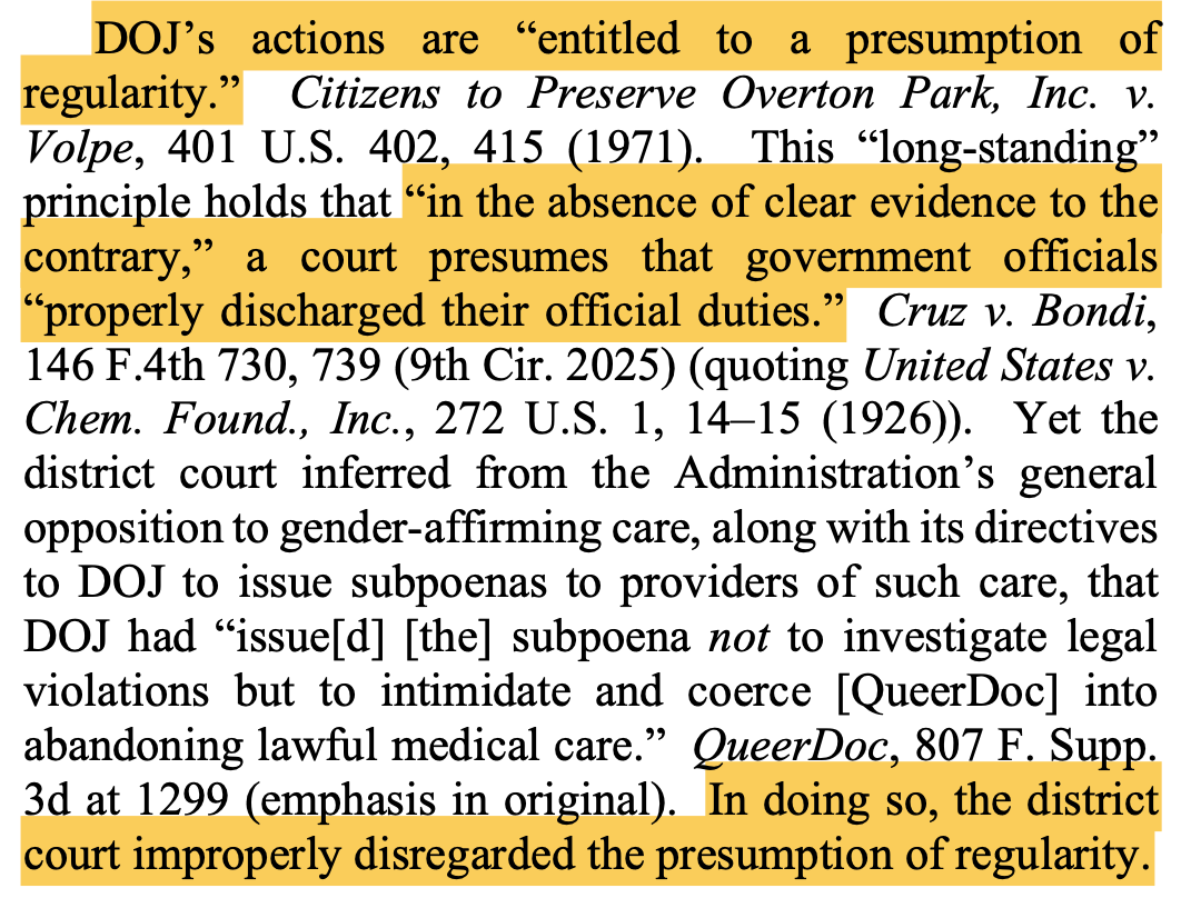DOJ’s actions are “entitled to a presumption of regularity.” Citizens to Preserve Overton Park, Inc. v. Volpe, 401 U.S. 402, 415 (1971). This “long-standing” principle holds that “in the absence of clear evidence to the contrary,” a court presumes that government officials “properly discharged their official duties.” Cruz v. Bondi, 146 F.4th 730, 739 (9th Cir. 2025) (quoting United States v. Chem. Found., Inc., 272 U.S. 1, 14–15 (1926)). Yet the district court inferred from the Administration’s general opposition to gender-affirming care, along with its directives to DOJ to issue subpoenas to providers of such care, that DOJ had “issue[d] [the] subpoena not to investigate legal violations but to intimidate and coerce [QueerDoc] into abandoning lawful medical care.” QueerDoc, 807 F. Supp. 3d at 1299 (emphasis in original). In doing so, the district court improperly disregarded the presumption of regularity.