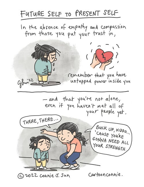 Future Self to Present Self Single-page, two-panel comic about once-protected human rights being taken away. Heading: "Future Self to Present Self." A cartoon girl with short hair sheds a few tears, with her head down and back turned. Inset image of two hands holding a red heart with a deep gash in it. Panel 1 text: "In the absence of empathy and compassion from those you put your trust in, remember that you have untapped power inside you..." Text continues in panel 2: "-- and you're not alone, even if you haven't met all your people yet." In panel 2, the girl is comically comforted by an older girl with a braid, who says, "There, there...Buck up, kiddo...'cause you're gonna need all your strength." Sketchbook comic strip by Connie Sun, cartoonconnie, 2022.