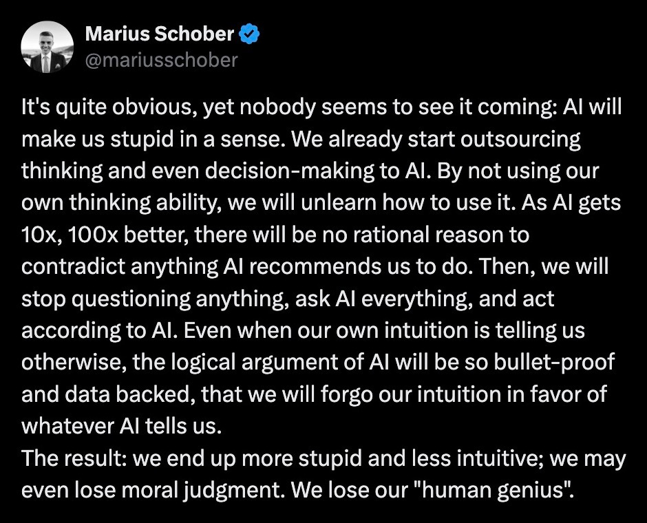 It's quite obvious, yet nobody seems to see it coming: AI will make us stupid in a sense. We already start outsourcing thinking and even decision-making to AI. By not using our own thinking ability, we will unlearn how to use it. As AI gets 10x, 100x better, there will be no rational reason to contradict anything AI recommends us to do. Then, we will stop questioning anything, ask AI everything, and act according to AI. Even when our own intuition is telling us otherwise, the logical argument of AI will be so bullet-proof and data backed, that we will forgo our intuition in favor of whatever AI tells us.  The result: we end up more stupid and less intuitive; we may even lose moral judgment. We lose our "human genius".