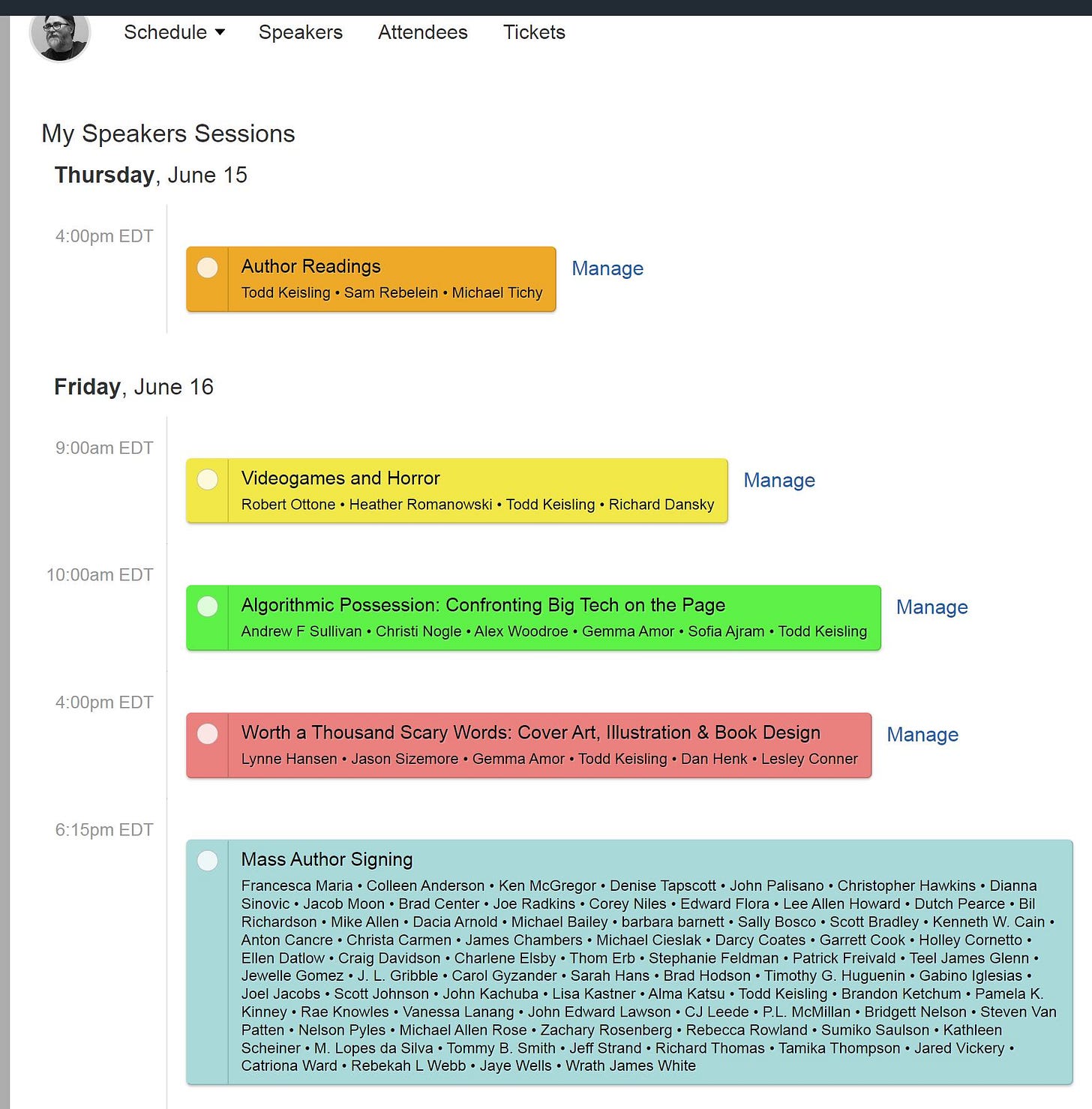 May be a graphic of text that says 'Schedule Speakers Attendees Tickets My Speakers Sessions Thursday, June 15 4:00pm EDT Author Readings Todd Keisling Sam Rebelein Michael Tichy Manage Friday, June 16 9:00am EDT Videogames Horror Robert Ottone Heather Romanowski. Todd Keisling Richard Dansky 10:00am EDT Manage 4:00pm EDT Algorithmic Possession Confronting Big Tech Page Andrew Sullivan Christi ogle Alex Woodroe Gemma Amor Sofia Ajram. Manage Keisling :15pm EDT Worth Thousand Scary Words: Cover Art, Illustration Book Design Lynne ansen Jason Sizemore Keisling Dan Henk Lesley Conner Manage Mass Author Signing Anderson McGregor na Palisano Christopher Flora Dianna lle Zachary Tommy Rowland Thomas Tamika Van Jared Vickery'