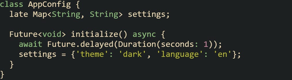class AppConfig {   late Map<String, String> settings;    Future<void> initialize() async {     await Future.delayed(Duration(seconds: 1));     settings = {'theme': 'dark', 'language': 'en'};   } }