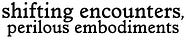 shifting encounters, perilous embodiments