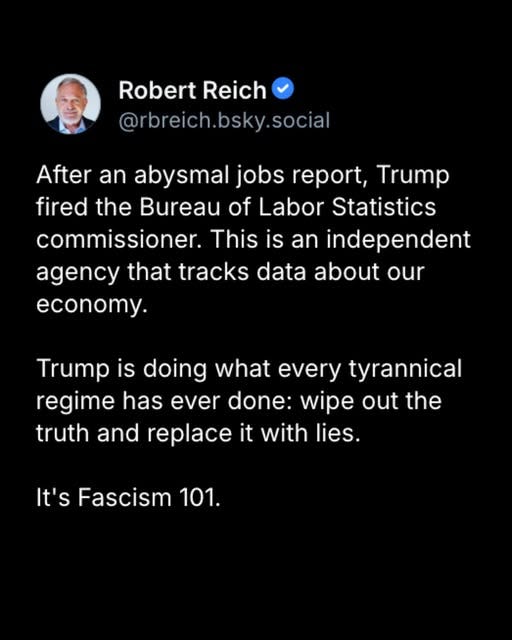May be an image of 1 person and text that says 'Robert Reich @rbreich.bsky.social After an abysmal jobs report, Trump fired the Bureau of Labor Statistics commissioner. This is an independent agency that tracks data about our economy. Trump is doing what every tyrannical regime has ever done: wipe out the truth and replace it with lies. It's Fascism 101.'