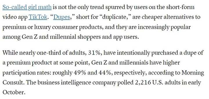 Photo by Subrahmanyam KVJ on November 01, 2023. May be an image of newspaper and text that says 'So-called girl math is not the only trend spurred by users on the short-form video app TikTok. "Dupes," short for "duplicate," are cheaper alternatives to premium or luxury consumer products, and they are increasingly popular among Gen z and millennial shoppers and app users. While nearly one-third of adults, 31%, have intentionally purchased a dupe of a premium product at some point, Gen z and millennials have higher participation rates: roughly 49% and 44%, respectively, according to Morning Consult. The business intelligence company polled 2,216U. adults in early October.'.