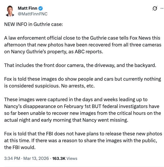 NEW INFO in Guthrie case:  A law enforcement official close to the Guthrie case tells Fox News this afternoon that new photos have been recovered from all three cameras on Nancy Guthrie’s property, as ABC reports.  That includes the front door camera, the driveway, and the backyard.  Fox is told these images do show people and cars but currently nothing is considered suspicious. No arrests, etc.  These images were captured in the days and weeks leading up to Nancy’s disappearance on February 1st BUT federal investigators have so far been unable to recover new images from the critical hours on the actual night and early morning that Nancy went missing.  Fox is told that the FBI does not have plans to release these new photos at this time. If there was a reason to share the images with the public, the FBI would.